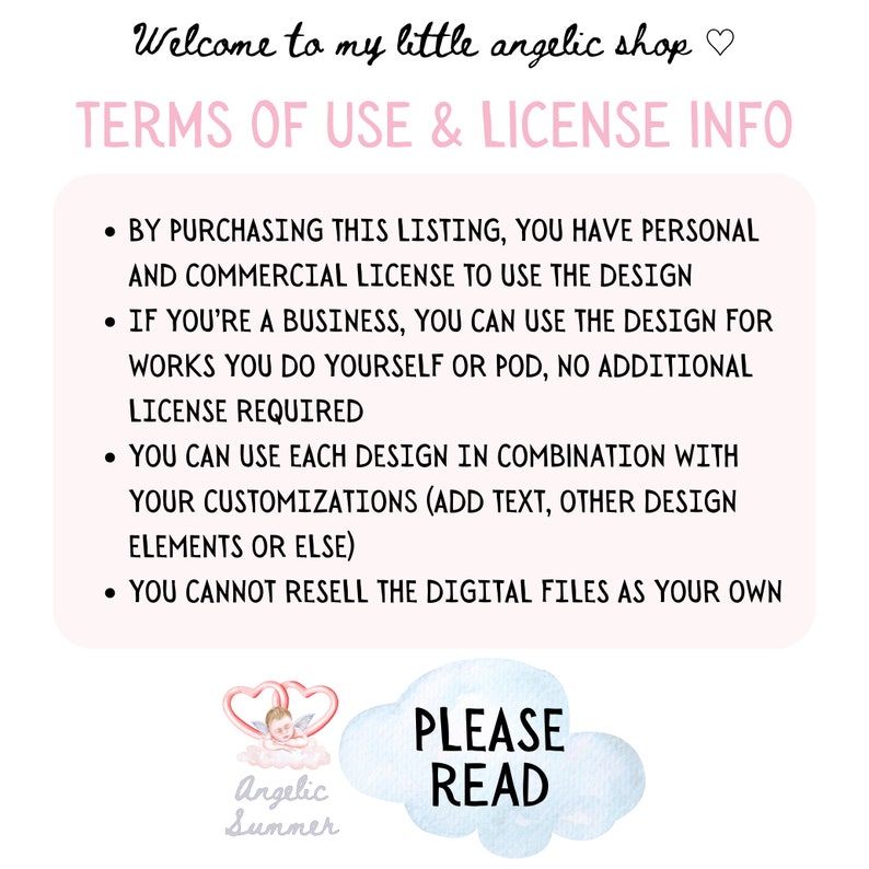 May include: A pink and white graphic with the text "Welcome to my little angelic shop" and "TERMS OF USE & LICENSE INFO". The graphic lists the terms of use for a digital design, including personal and commercial use, and restrictions on reselling the design. The graphic also includes a watercolor illustration of an angel with a heart and the text "PLEASE READ".