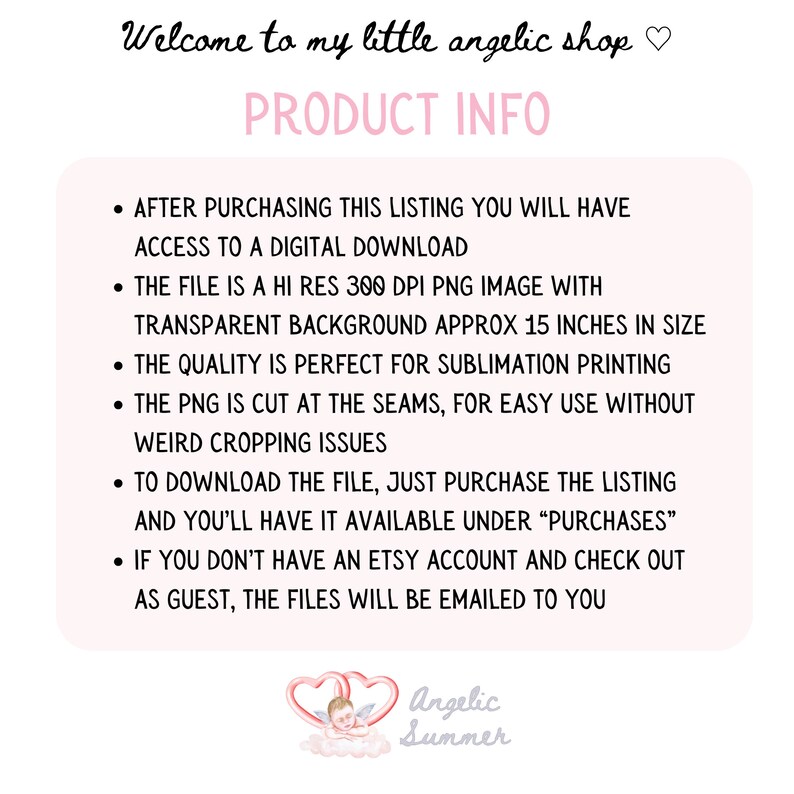 May include: Product information for a digital download of a transparent PNG image. The image is 300 DPI and approximately 15 inches in size. The image is suitable for sublimation printing and is cut at the seams for easy use. The text reads "Welcome to my little angelic shop" and "PRODUCT INFO".