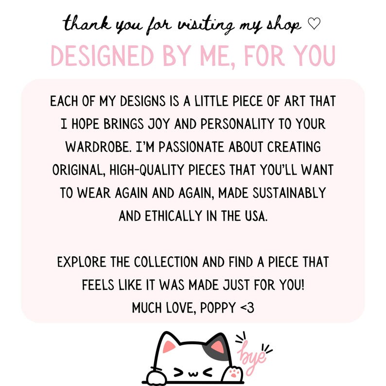 May include: A pink and white graphic with the text "thank you for visiting my shop" and "DESIGNED BY ME, FOR YOU". The text continues with a message about the designs being original, high-quality pieces made sustainably and ethically in the USA. The graphic ends with a cute cartoon cat with the text "bye" above it.