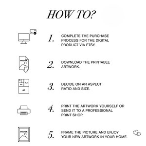 May include: A black and white illustration showing five steps on how to download, print, and frame a digital printable artwork. The steps are numbered 1 through 5.  The text reads: "HOW TO? 1. COMPLETE THE PURCHASE PROCESS FOR THE DIGITAL PRODUCT VIA ETSY. 2. DOWNLOAD THE PRINTABLE ARTWORK. 3. DECIDE ON AN ASPECT RATIO AND SIZE. 4. PRINT THE ARTWORK YOURSELF OR SEND IT TO A PROFESSIONAL PRINT SHOP. 5. FRAME THE PICTURE AND ENJOY YOUR NEW ARTWORK IN YOUR HOME."