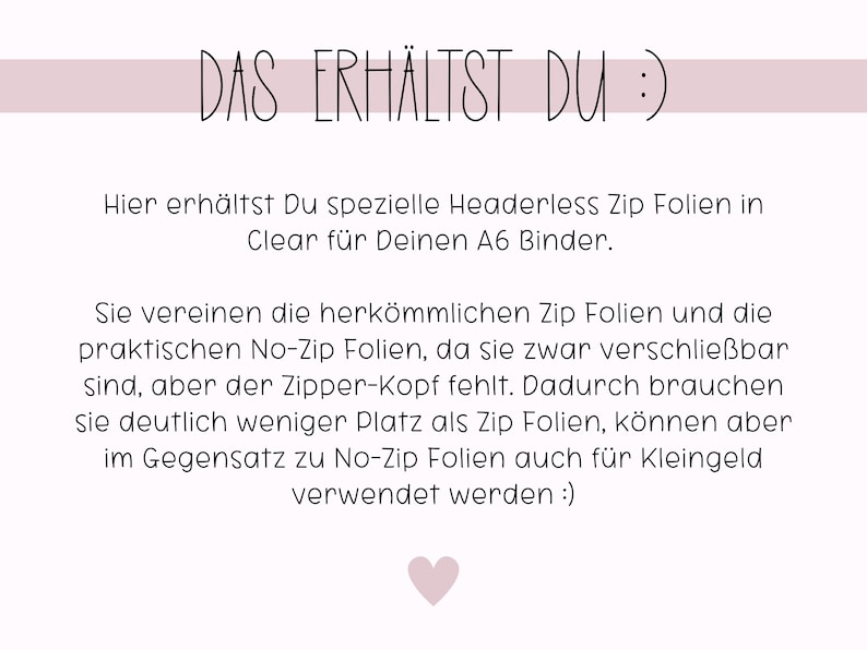 May include: Text in German that reads "DAS ERH&Auml;LTST DU :)"  followed by a description of headerless zip folders for an A6 binder. The text explains that these folders combine the features of traditional zip folders and no-zip folders, offering a space-saving option for storing items.