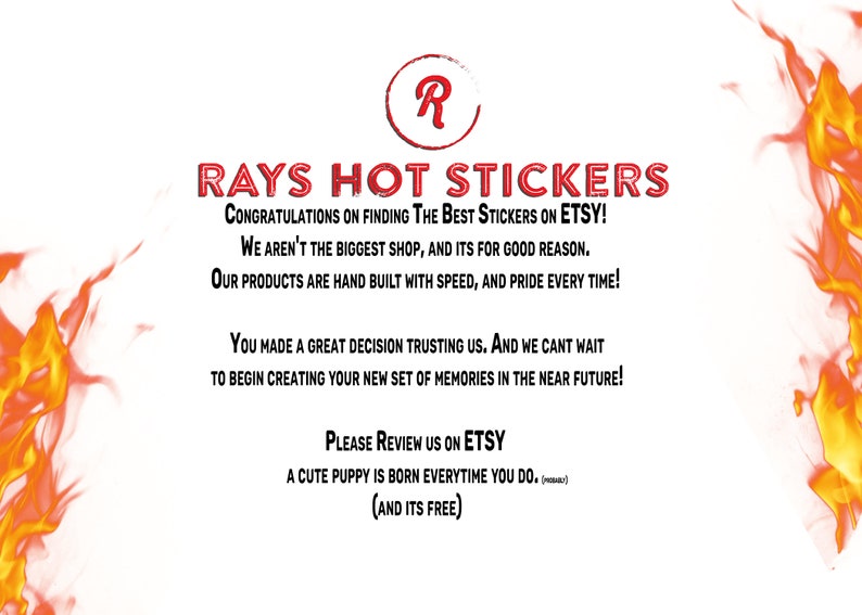 Może przedstawiać: Czerwony i biały tekst na białym tle z płomieniami po obu stronach. Tekst brzmi "RAYS HOT STICKERS", "CONGRATULATIONS ON FINDING THE BEST STICKERS ON ETSY!", "WE AREN'T THE BIGGEST SHOP, AND ITS FOR GOOD REASON.", "OUR PRODUCTS ARE HAND BUILT WITH SPEED, AND PRIDE EVERY TIME!", "YOU MADE A GREAT DECISION TRUSTING US. AND WE CANT WAIT", "TO BEGIN CREATING YOUR NEW SET OF MEMORIES IN THE NEAR FUTURE!", "PLEASE REVIEW US ON ETSY", "A CUTE PUPPY IS BORN EVERYTIME YOU DO. (meow)", "(AND ITS FREE)"