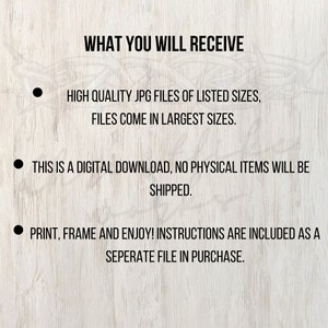 May include: Text on a woodgrain background that reads: "WHAT YOU WILL RECEIVE"  -  "HIGH QUALITY JPG FILES OF LISTED SIZES, FILES COME IN LARGEST SIZES."  -  "THIS IS A DIGITAL DOWNLOAD, NO PHYSICAL ITEMS WILL BE SHIPPED."  -  "PRINT, FRAME AND ENJOY! INSTRUCTIONS ARE INCLUDED AS A SEPERATE FILE IN PURCHASE."