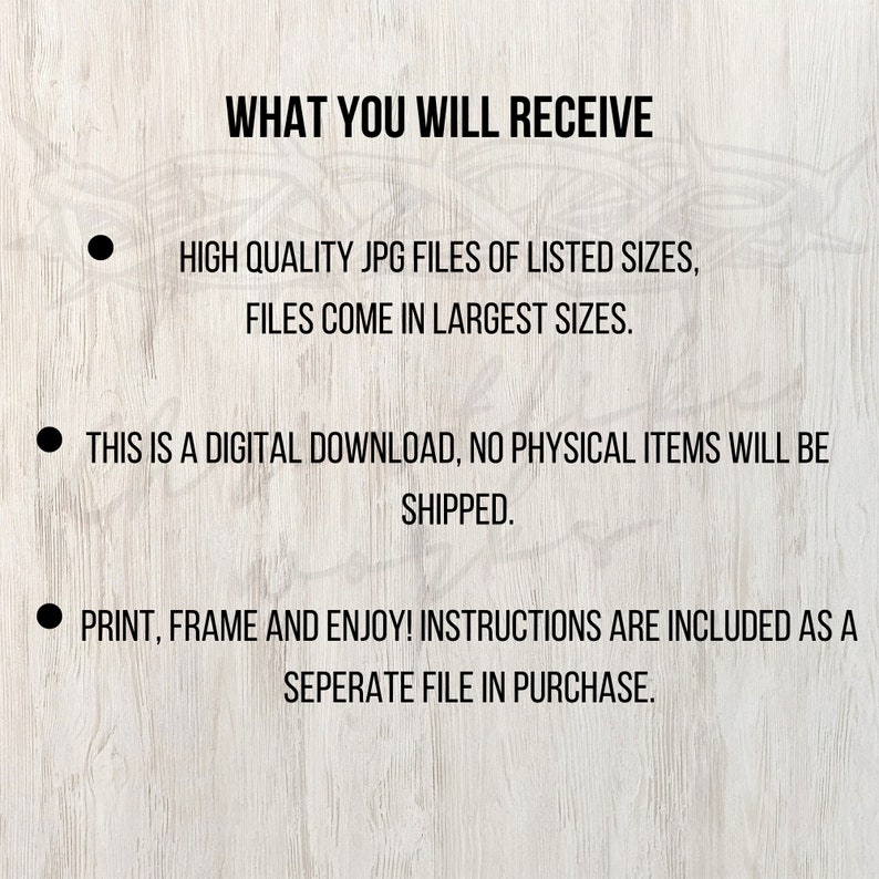 May include: Text on a woodgrain background that reads: "WHAT YOU WILL RECEIVE"  -  "HIGH QUALITY JPG FILES OF LISTED SIZES, FILES COME IN LARGEST SIZES."  -  "THIS IS A DIGITAL DOWNLOAD, NO PHYSICAL ITEMS WILL BE SHIPPED."  -  "PRINT, FRAME AND ENJOY! INSTRUCTIONS ARE INCLUDED AS A SEPERATE FILE IN PURCHASE."