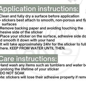 May include: Application and care instructions for stickers.  Clean and dry the surface before applying the sticker.  Remove the backing paper and place the sticker adhesive side down.  Wait 24 hours for the sticker to fully adhere.  Hand wash items with the sticker to prolong its life.  Do not soak the sticker.  Stickers will lose their adhesive property if removed.