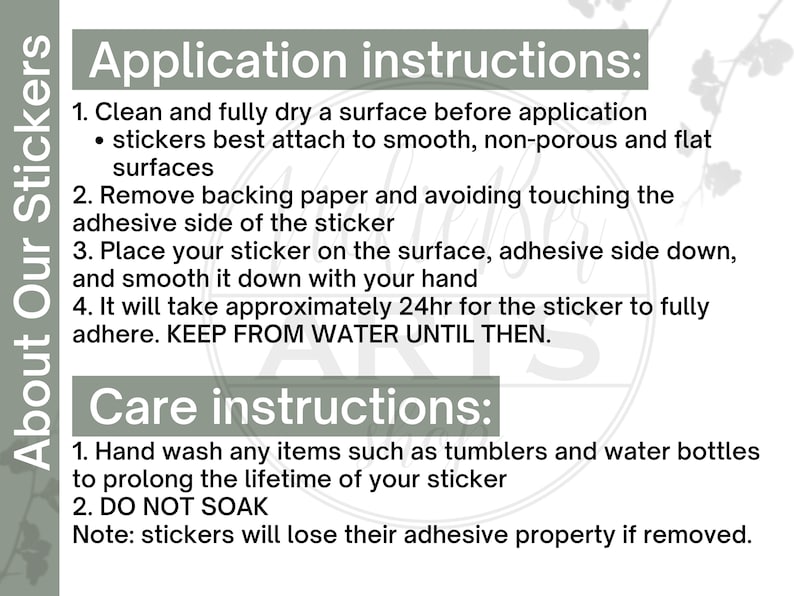 May include: Application and care instructions for stickers.  Clean and dry the surface before applying the sticker.  Remove the backing paper and place the sticker adhesive side down.  Wait 24 hours for the sticker to fully adhere.  Hand wash items with the sticker to prolong its life.  Do not soak the sticker.  Stickers will lose their adhesive property if removed.