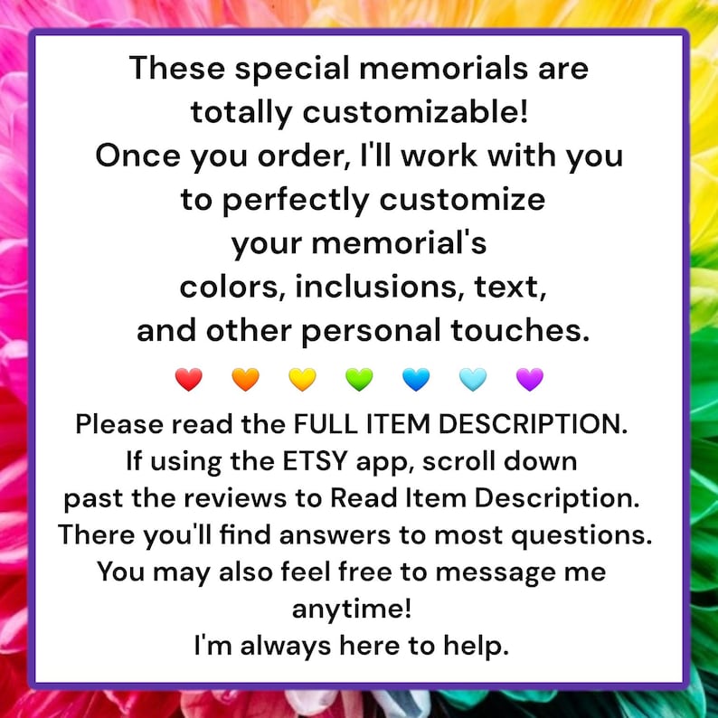Pode incluir: Texto sobre um fundo roxo com cora&ccedil;&otilde;es arco-&iacute;ris na parte inferior. O texto diz: Esses memoriais especiais s&atilde;o totalmente personaliz&aacute;veis! Depois de fazer o seu pedido, trabalharei com voc&ecirc; para personalizar perfeitamente o seu memorial, suas cores, inclus&otilde;es, texto e outros toques pessoais. Por favor, leia a DESCRI&Ccedil;&Atilde;O COMPLETA DO ITEM. Se estiver usando o aplicativo ETSY, role para baixo, al&eacute;m das avalia&ccedil;&otilde;es, para ler a descri&ccedil;&atilde;o do item. L&aacute; voc&ecirc; encontrar&aacute; respostas para a maioria das perguntas. Voc&ecirc; tamb&eacute;m pode se sentir &agrave; vontade para me enviar uma mensagem a qualquer momento. Estou sempre aqui para ajudar!