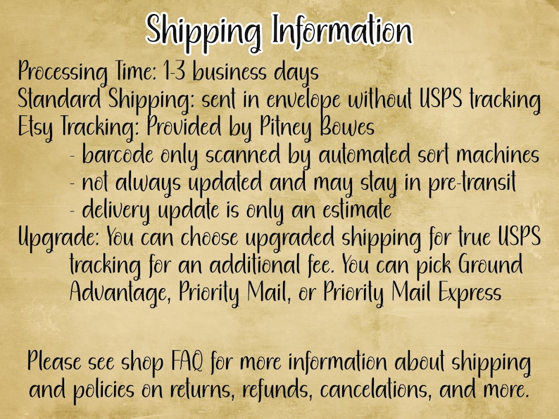 May include: Shipping information for Etsy orders. Processing time is 1-3 business days. Standard shipping is sent in an envelope without USPS tracking. Etsy tracking is provided by Pitney Bowes. Barcode is only scanned by automated sort machines, not always updated and may stay in pre-transit. Delivery update is only an estimate. Upgrade to true USPS tracking for an additional fee. You can pick Ground Advantage, Priority Mail, or Priority Mail Express. Please see shop FAQ for more information about shipping and policies on returns, refunds, cancellations, and more.