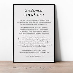 May include: A black and white printable sign with the text "Welcome! Pink Sky" and instructions for downloading and printing digital art. The text reads: "Please note that nothing physical will be mailed to you. After your purchase, simply download your files using the link provided to you, then print and frame your new art. For the best quality prints, please use a professional online or local printer and opt for a premium matte or textured art paper. Using your home printer will likely produce unpredictable colors and varied quality. Pink Sky printables are for Personal Use Only. There is no limit on the number of prints you can make for your own use, but please do not share the files with your friends. I am an independent artist and every little bit means a whole lot to me! Commercial reproduction, reuse and distribution of any kind is strictly forbidden. If you have any questions or special requests, please message me through Etsy (it's the quickest way). Thanks so much for stopping by! *Unless you have purchased an add-on for printing!"