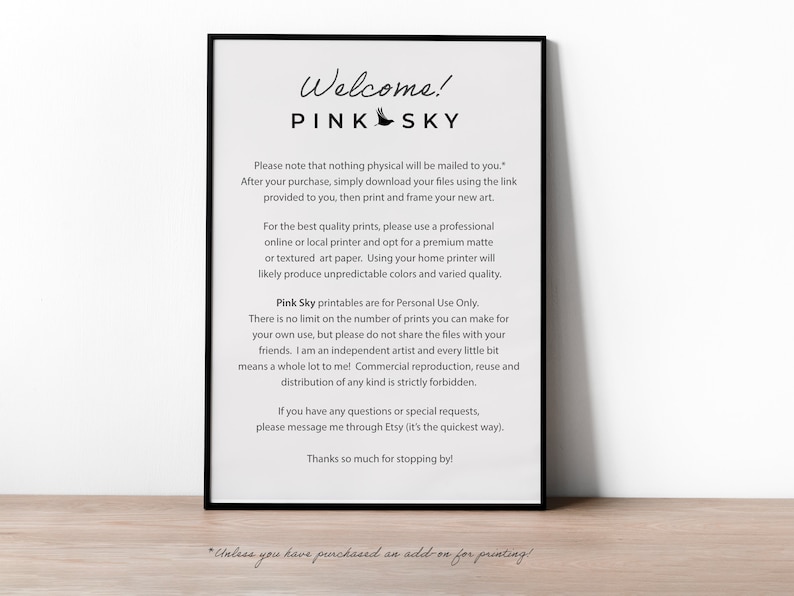 May include: A black and white printable sign with the text "Welcome! Pink Sky" and instructions for downloading and printing digital art. The text reads: "Please note that nothing physical will be mailed to you. After your purchase, simply download your files using the link provided to you, then print and frame your new art. For the best quality prints, please use a professional online or local printer and opt for a premium matte or textured art paper. Using your home printer will likely produce unpredictable colors and varied quality. Pink Sky printables are for Personal Use Only. There is no limit on the number of prints you can make for your own use, but please do not share the files with your friends. I am an independent artist and every little bit means a whole lot to me! Commercial reproduction, reuse and distribution of any kind is strictly forbidden. If you have any questions or special requests, please message me through Etsy (it's the quickest way). Thanks so much for stopping by! *Unless you have purchased an add-on for printing!"