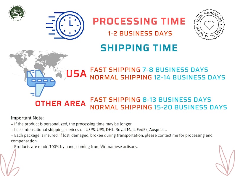 May include: A graphic showing processing and shipping times for orders. The graphic includes a clock, a plane, and a world map. The text states that processing time is 1-2 business days. Shipping times vary depending on location and shipping method.  For the USA, fast shipping is 7-8 business days and normal shipping is 12-14 business days. For other areas, fast shipping is 8-13 business days and normal shipping is 15-20 business days.  The graphic also includes an important note that if the product is personalized, the processing time may be longer.  The note also states that international shipping services are used and that each package is insured.  The graphic concludes by stating that products are made 100% by hand, coming from Vietnamese artisans.