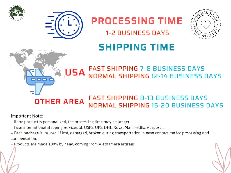 May include: A graphic with a world map, an airplane, and text that states "USA" and "OTHER AREA". The graphic provides information about processing and shipping times for orders. The text states "PROCESSING TIME 1-2 BUSINESS DAYS" and "SHIPPING TIME". The text also states "FAST SHIPPING 7-8 BUSINESS DAYS" and "NORMAL SHIPPING 12-14 BUSINESS DAYS" for the USA. The text also states "FAST SHIPPING 8-13 BUSINESS DAYS" and "NORMAL SHIPPING 15-20 BUSINESS DAYS" for OTHER AREA. The graphic also includes a note that states "Important Note:" and lists four bullet points. The bullet points state: "If the product is personalized, the processing time may be longer.", "I use international shipping services of: USPS, UPS, DHL, Royal Mail, FedEx, Auspost.....", "Each package is insured, if lost, damaged, broken during transportation, please contact me for processing and compensation.", and "Products are made 100% by hand, coming from Vietnamese artisans."