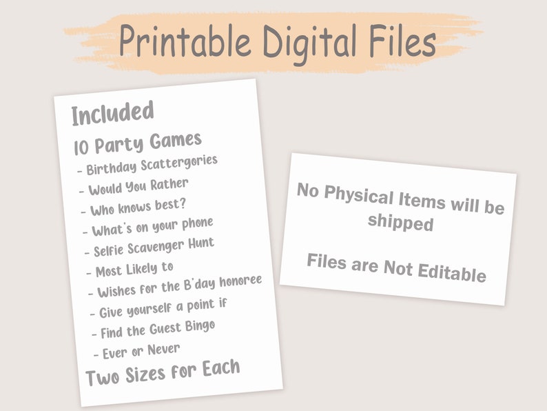 May include: Printable digital files for 10 party games, including Birthday Scattergories, Would You Rather, Who Knows Best, What's on Your Phone, Selfie Scavenger Hunt, Most Likely To, Wishes for the Birthday Honoree, Give Yourself a Point If, Find the Guest Bingo, and Ever or Never. Two sizes for each game are included. No physical items will be shipped. Files are not editable.