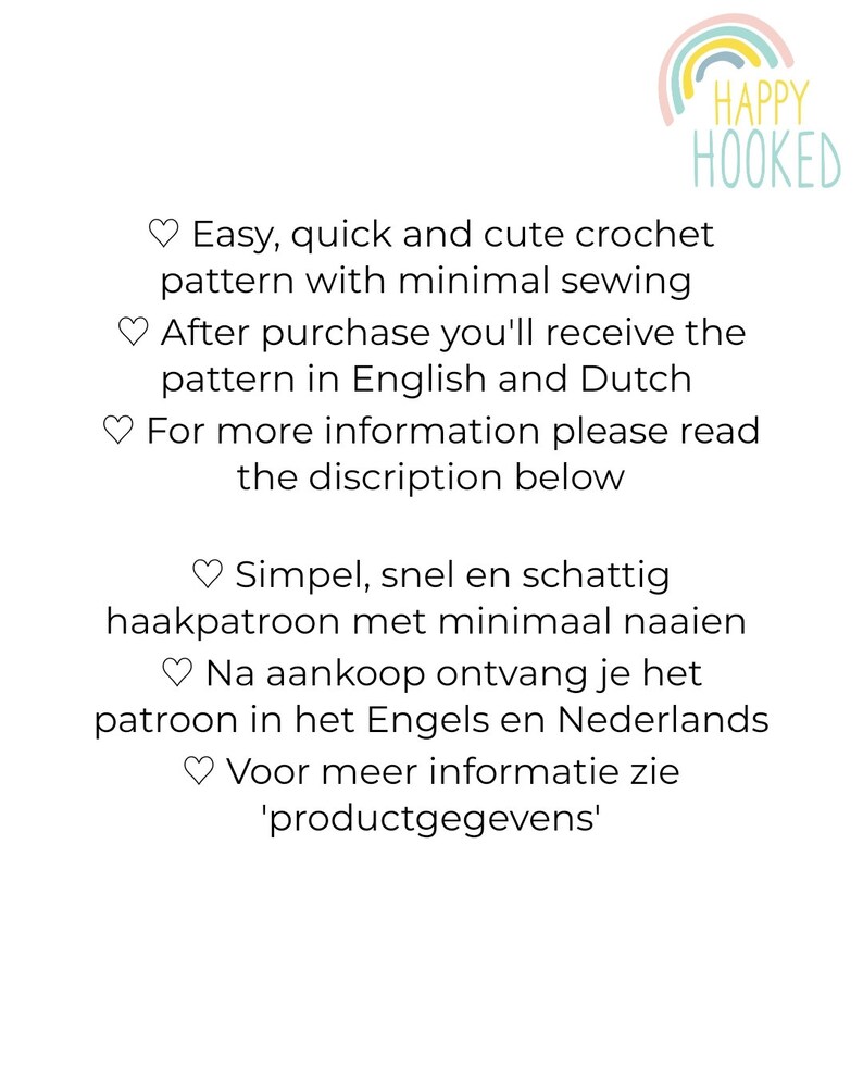 May include: A digital image of text that reads "Easy, quick and cute crochet pattern with minimal sewing. After purchase you'll receive the pattern in English and Dutch. For more information please read the discription below. Simpel, snel en schattig haakpatroon met minimaal naaien. Na aankoop ontvang je het patroon in het Engels en Nederlands. Voor meer informatie zie 'productgegevens'." The text is in a white font on a white background.
