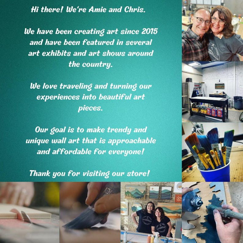 May include: A collage of images showcasing a couple's art studio and their unique wall art. The images include a couple posing together, a workspace with paint and brushes, and close-ups of the artists creating their artwork. The text reads "Hi there! We're Amie and Chris. We have been creating art since 2015 and have been featured in several art exhibits and art shows around the country. We love traveling and turning our experiences into beautiful art pieces. Our goal is to make trendy and unique wall art that is approachable and affordable for everyone! Thank you for visiting our store!"