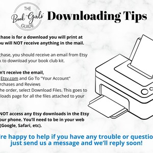 May include: Black and white illustration of a printer with a sheet of paper in the tray. The text "The Book Girls Guide" is in a circle at the top of the image. The text "Downloading Tips" is in bold letters. The text "This purchase is for a download you will print at home. You will NOT receive anything in the mail." is below the image. The text "After purchase, you should receive an email from Etsy with a link to download your book club kit." is below the first text. The text "If you don't receive the email, Sign in to Etsy.com and Go To "Your Account" -Go to Purchases and Reviews -Next to the order, select Download Files. This goes to the Downloads page for all the files attached to your order." is below the second text. The text "You can NOT access any Etsy downloads in the Etsy app on your phone. You'll need to be in your web browser (Google, Safari, etc)." is below the third text. The text "We're happy to help if you have any trouble or questions, just send us a message and we'll reply soon!" is below the fourth text.