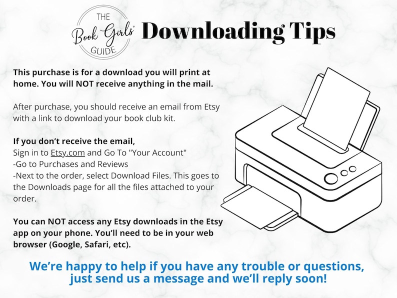 May include: Black and white illustration of a printer with a sheet of paper in the tray. The text "The Book Girls Guide" is in a circle at the top of the image. The text "Downloading Tips" is in bold letters. The text "This purchase is for a download you will print at home. You will NOT receive anything in the mail." is below the image. The text "After purchase, you should receive an email from Etsy with a link to download your book club kit." is below the first text. The text "If you don't receive the email, Sign in to Etsy.com and Go To "Your Account" -Go to Purchases and Reviews -Next to the order, select Download Files. This goes to the Downloads page for all the files attached to your order." is below the second text. The text "You can NOT access any Etsy downloads in the Etsy app on your phone. You'll need to be in your web browser (Google, Safari, etc)." is below the third text. The text "We're happy to help if you have any trouble or questions, just send us a message and we'll reply soon!" is below the fourth text.
