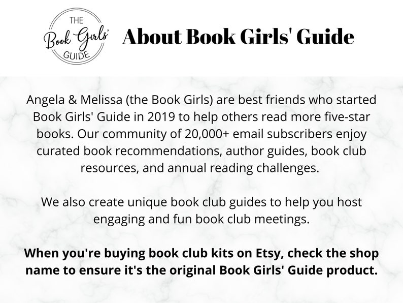 May include: Text on a white background with a black and white logo that says "The Book Girls Guide". The text reads "About Book Girls' Guide" and explains that Angela & Melissa (the Book Girls) are best friends who started Book Girls' Guide in 2019 to help others read more five-star books. Their community of 20,000+ email subscribers enjoy curated book recommendations, author guides, book club resources, and annual reading challenges. They also create unique book club guides to help you host engaging and fun book club meetings. The text ends with "When you're buying book club kits on Etsy, check the shop name to ensure it's the original Book Girls' Guide product."