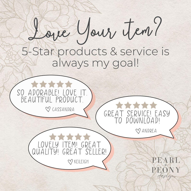 May include: A graphic with a floral background and three speech bubbles with five-star ratings and customer reviews. The text in the speech bubbles reads: "SO ADORABLE! LOVE IT. BEAUTIFUL PRODUCT."  "GREAT SERVICE! EASY TO DOWNLOAD!"  "LOVELY ITEM! GREAT QUALITY! GREAT SELLER!"  The graphic also includes the text "Love Your Item? 5-Star products & service is always my goal!" and "PEARL PEONY design".