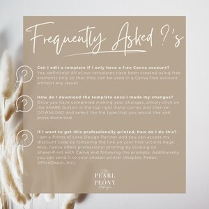 May include: A frequently asked questions graphic with a light brown background and a white question mark icon next to each question. The text reads: "Can I edit a template if I only have a free Canva account? Yes, definitely! All of our templates have been created using free elements only so that they can be used in a Canva free account without any issues." "How do I download the template once I made my changes? Once you have completed making your changes, simply click on the SHARE button in the top right-hand corner and then on DOWNLOAD and select the file type that you would like and press download." "If I want to get this professionally printed, how do I do this? I am a Prints of Love Design Partner and you can access my discount code by following the link on your Instructions Page. Also, Canva offers professional printing by clicking on Share>Print with Canva and following the prompts. Additionally, you can send it to your chosen printer (Staples, Fedex, Office Depot, etc)." The graphic also includes the text "PEARL PEONY design" in a white box with a black outline.