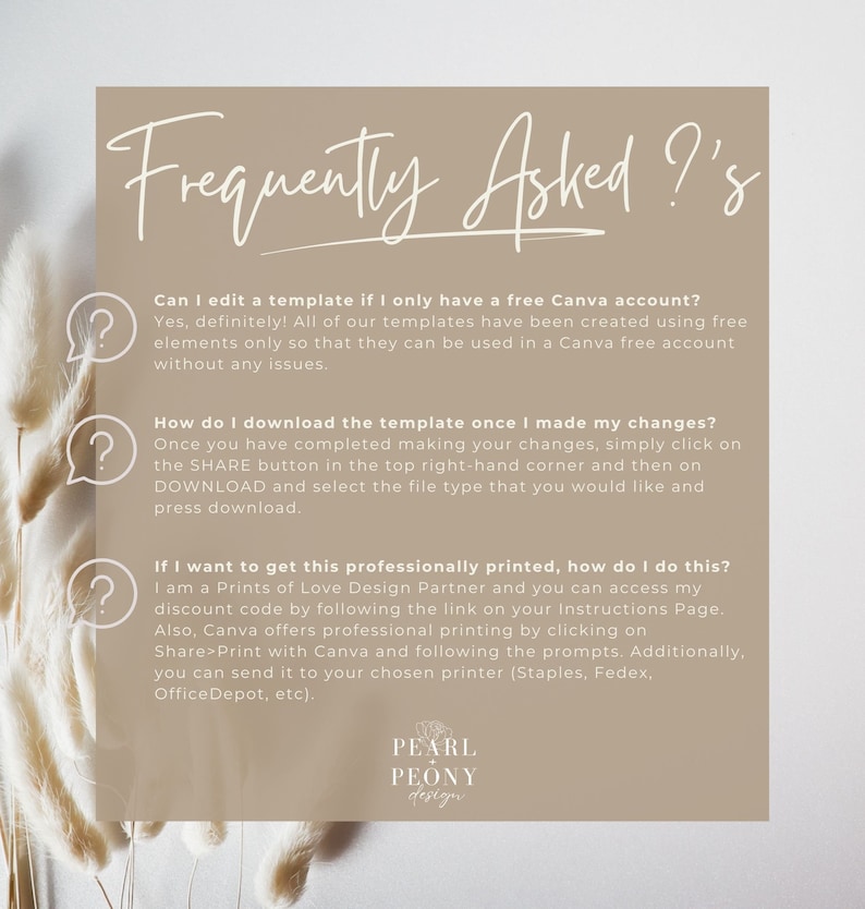 May include: A frequently asked questions graphic with a light brown background and a white question mark icon next to each question. The text reads: "Can I edit a template if I only have a free Canva account? Yes, definitely! All of our templates have been created using free elements only so that they can be used in a Canva free account without any issues." "How do I download the template once I made my changes? Once you have completed making your changes, simply click on the SHARE button in the top right-hand corner and then on DOWNLOAD and select the file type that you would like and press download." "If I want to get this professionally printed, how do I do this? I am a Prints of Love Design Partner and you can access my discount code by following the link on your Instructions Page. Also, Canva offers professional printing by clicking on Share>Print with Canva and following the prompts. Additionally, you can send it to your chosen printer (Staples, Fedex, Office Depot, etc)." The graphic also includes the text "PEARL PEONY design" in a white box with a black outline.