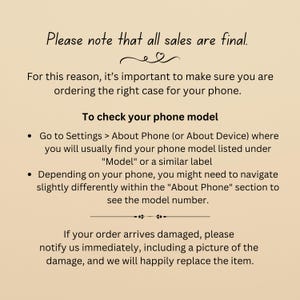 May include: Text on a beige background that reads: "Please note that all sales are final. For this reason, it's important to make sure you are ordering the right case for your phone. To check your phone model &bull; Go to Settings > About Phone (or About Device) where you will usually find your phone model listed under "Model" or a similar label &bull; Depending on your phone, you might need to navigate slightly differently within the "About Phone" section to see the model number. If your order arrives damaged, please notify us immediately, including a picture of the damage, and we will happily replace the item."