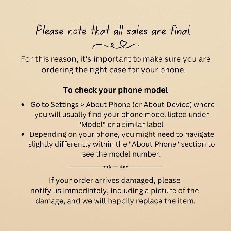 May include: Text on a beige background that reads: "Please note that all sales are final. For this reason, it's important to make sure you are ordering the right case for your phone. To check your phone model &bull; Go to Settings > About Phone (or About Device) where you will usually find your phone model listed under "Model" or a similar label &bull; Depending on your phone, you might need to navigate slightly differently within the "About Phone" section to see the model number. If your order arrives damaged, please notify us immediately, including a picture of the damage, and we will happily replace the item."