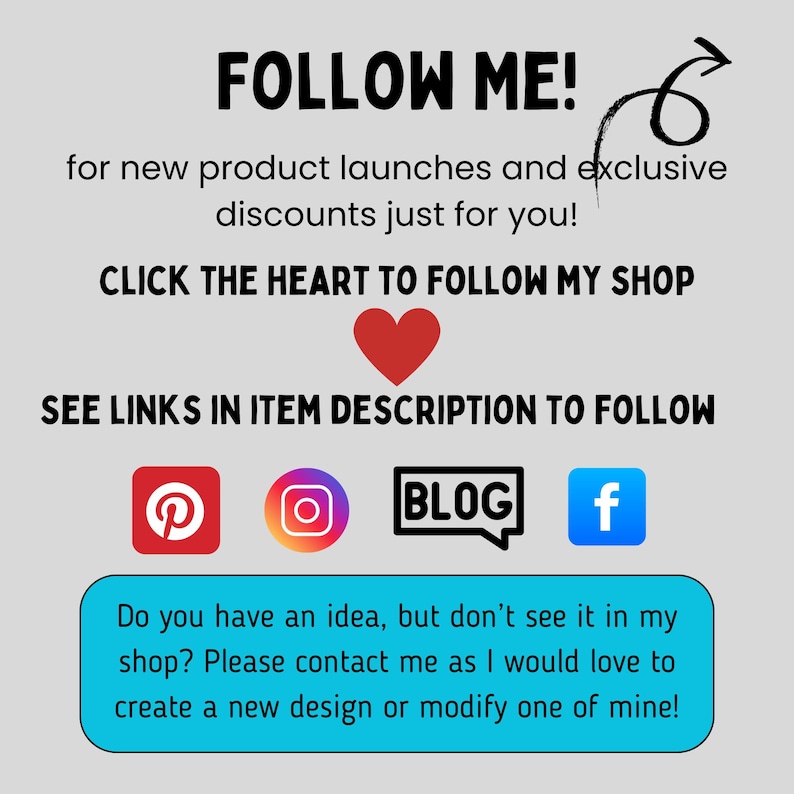 Peut inclure: Un graphique avec le texte "FOLLOW ME!" et une fl&egrave;che pointant vers la droite. Le texte "for new product launches and exclusive discounts just for you!" est sous la premi&egrave;re ligne de texte. Le texte "CLICK THE HEART TO FOLLOW MY SHOP" est sous la deuxi&egrave;me ligne de texte. Une ic&ocirc;ne de c&oelig;ur rouge est sous la troisi&egrave;me ligne de texte. Le texte "SEE LINKS IN ITEM DESCRIPTION TO FOLLOW" est sous l'ic&ocirc;ne de c&oelig;ur. Quatre ic&ocirc;nes de m&eacute;dias sociaux sont sous la quatri&egrave;me ligne de texte&nbsp;: Pinterest, Instagram, Blog et Facebook. Le texte "Do you have an idea, but don't see it in my shop? Please contact me as I would love to create a new design or modify one of mine!" est sous les ic&ocirc;nes de m&eacute;dias sociaux.