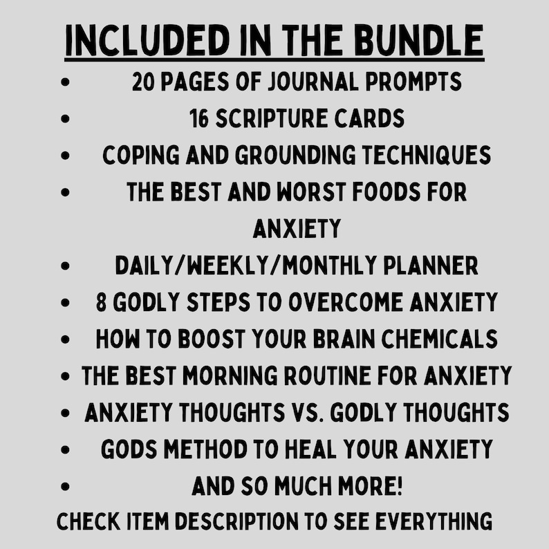 May include: A black and white text list of items included in a bundle. The list includes 20 pages of journal prompts, 16 scripture cards, coping and grounding techniques, the best and worst foods for anxiety, a daily/weekly/monthly planner, 8 godly steps to overcome anxiety, how to boost your brain chemicals, the best morning routine for anxiety, anxiety thoughts vs. godly thoughts, God's method to heal your anxiety, and so much more. The text also includes the phrase "Check item description to see everything."