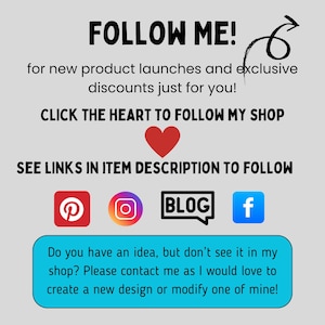 May include: A graphic with the text "FOLLOW ME!" and an arrow pointing to the right. The text "for new product launches and exclusive discounts just for you!" is below the first line of text. The text "CLICK THE HEART TO FOLLOW MY SHOP" is below the second line of text. A red heart icon is below the third line of text. The text "SEE LINKS IN ITEM DESCRIPTION TO FOLLOW" is below the heart icon. Four social media icons are below the fourth line of text: Pinterest, Instagram, Blog, and Facebook. The text "Do you have an idea, but don't see it in my shop? Please contact me as I would love to create a new design or modify one of mine!" is below the social media icons.