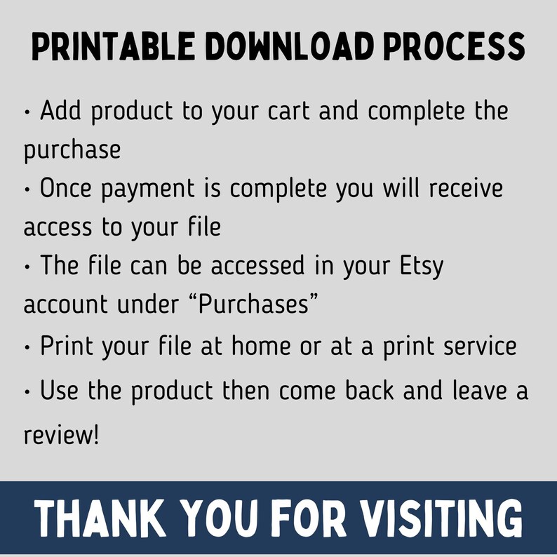May include: Printable download process instructions. Add product to cart, complete purchase, and access your file in your Etsy account under "Purchases". Print your file at home or at a print service. Use the product and leave a review. Thank you for visiting.