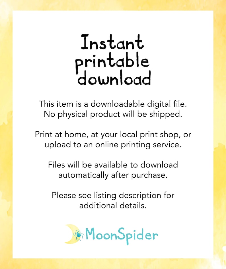 May include: A yellow and white watercolor background with the text "Instant printable download" in black. The text below explains that this is a downloadable digital file and no physical product will be shipped. It also states that the files can be printed at home, at a local print shop, or uploaded to an online printing service. The text also states that the files will be available to download automatically after purchase. The text also states that the listing description has additional details. The text "MoonSpider" is in blue with a spider and a crescent moon graphic.