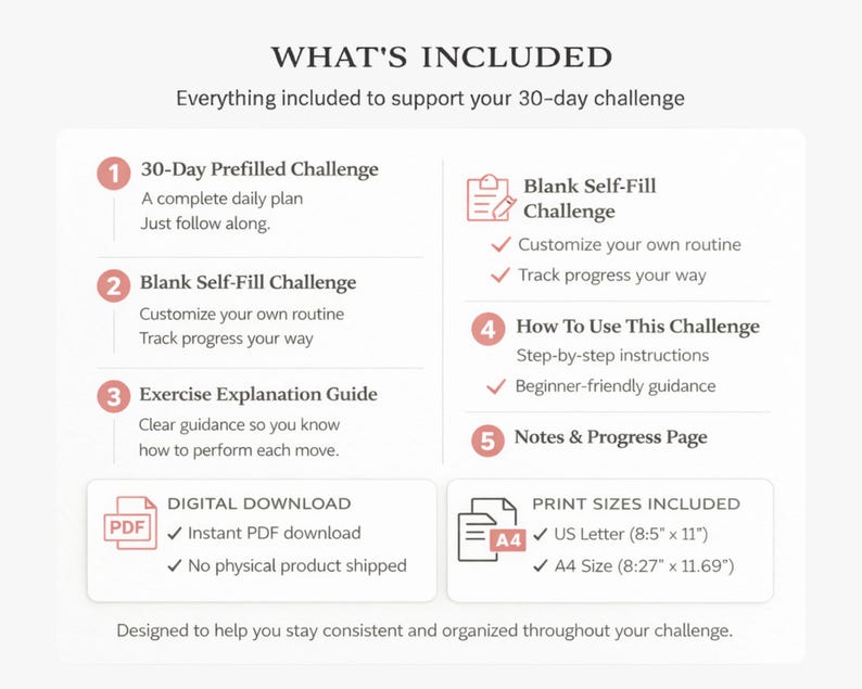 May include: A digital download graphic detailing the contents of a 30-day challenge. Includes a prefilled plan, a blank self-fill option, an exercise guide, instructions, and a notes page. Available in US Letter (21.59cm x 27.94cm) and A4 sizes (21cm x 29.7cm).