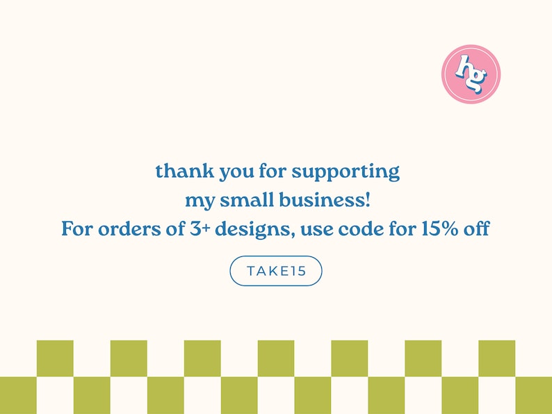 May include: A graphic with a pink circle containing the letters "hg" in blue. The text "thank you for supporting my small business!" is in blue. The text "For orders of 3+ designs, use code for 15% off" is in blue. A blue button with the text "TAKE15" is below the text. A checkered pattern of white and green squares is at the bottom of the graphic.