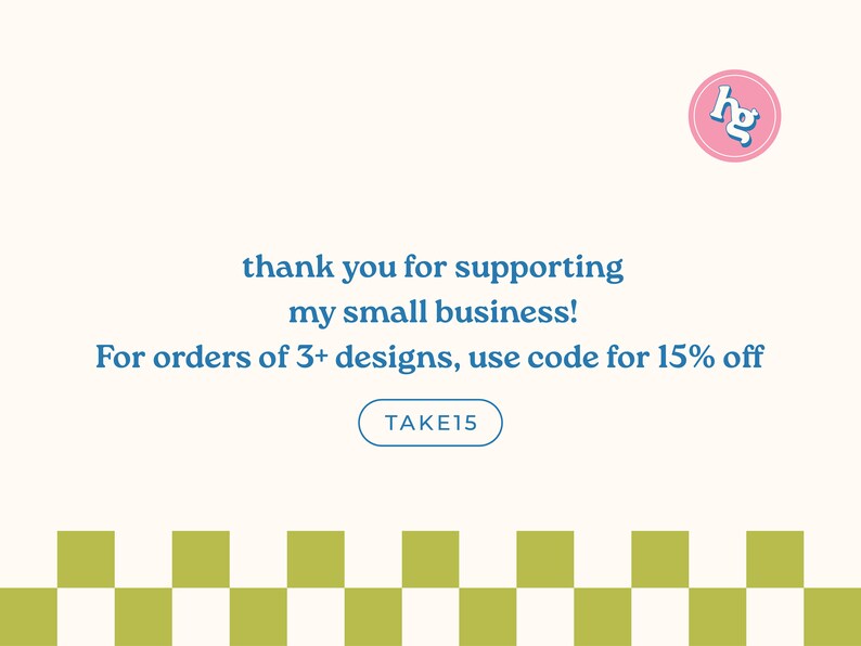 May include: A graphic with a pink circle containing the letters "hg" in blue. The text "thank you for supporting my small business!" is in blue. The text "For orders of 3+ designs, use code for 15% off" is in blue. A blue button with the text "TAKE15" is below the text. A checkered pattern of white and green squares is at the bottom of the graphic.