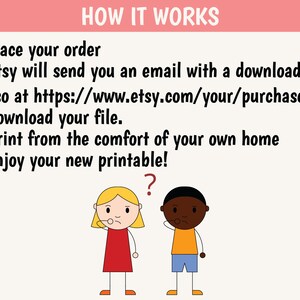 May include: A cartoon illustration explaining how to download and print a printable. The text reads: "HOW IT WORKS 1. Place your order 2. Etsy will send you an email with a download link (Also at https://www.etsy.com/your/purchases) 3. Download your file. 4. Print from the comfort of your own home 5. Enjoy your new printable!" A cartoon girl and boy are looking at the text with a question mark above the boy's head.