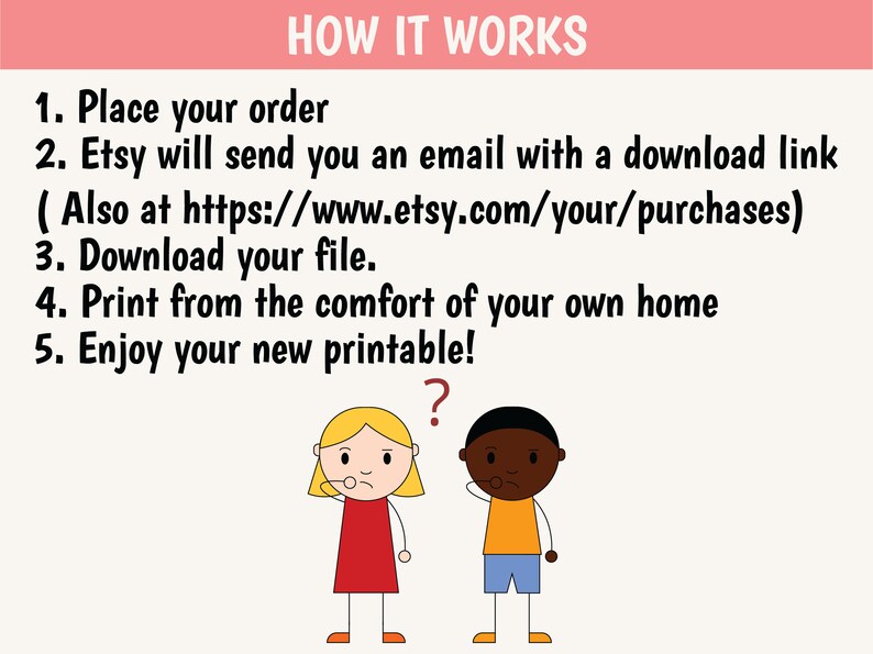 May include: A cartoon illustration explaining how to download and print a printable. The text reads: "HOW IT WORKS 1. Place your order 2. Etsy will send you an email with a download link (Also at https://www.etsy.com/your/purchases) 3. Download your file. 4. Print from the comfort of your own home 5. Enjoy your new printable!" A cartoon girl and boy are looking at the text with a question mark above the boy's head.