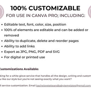 May include: A pink and white graphic with the text "100% CUSTOMIZABLE" and "FOR USE IN CANVA PRO; INCLUDING:" followed by a list of features: Editable text, font, color, size, position, 100% of elements are editable and can be added or removed, Ability to duplicate, delete and reorder pages, Ability to add links, Export as JPG, PNG, PDF and SVG, For digital or printed use. The graphic also includes the text "Further Customizations Available:" and "Are you looking for a white glove service that handles all the design, writing and customizations for you? Do you like our style but you're not seeing exactly what you want? We offer full service customization. Email bacheloretetteandbabytemplates@gmail.com."
