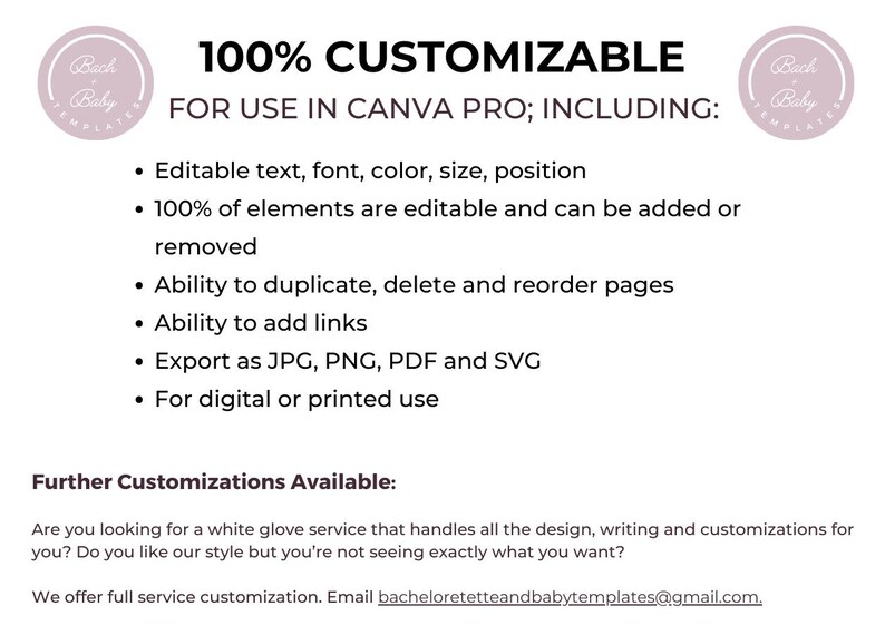 May include: A pink and white graphic with the text "100% CUSTOMIZABLE" and "FOR USE IN CANVA PRO; INCLUDING:" followed by a list of features: Editable text, font, color, size, position, 100% of elements are editable and can be added or removed, Ability to duplicate, delete and reorder pages, Ability to add links, Export as JPG, PNG, PDF and SVG, For digital or printed use. The graphic also includes the text "Further Customizations Available:" and "Are you looking for a white glove service that handles all the design, writing and customizations for you? Do you like our style but you're not seeing exactly what you want? We offer full service customization. Email bacheloretetteandbabytemplates@gmail.com."