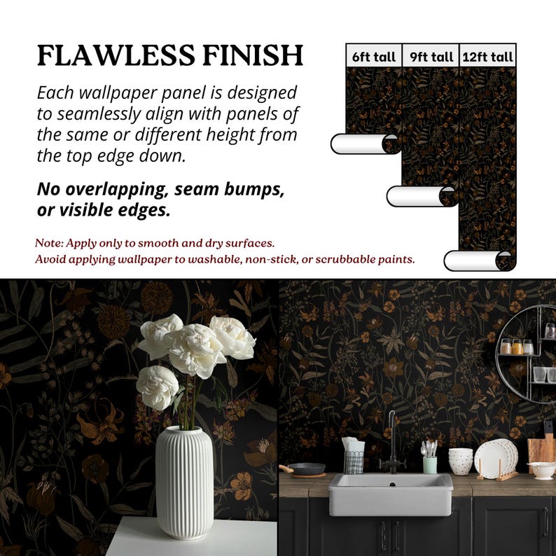 May include: Black and gold floral wallpaper with a dark wood countertop and a white sink. The wallpaper is available in 6, 9, and 12 foot tall rolls. "FLAWLESS FINISH" text is at the top of the image. "Each wallpaper panel is designed to seamlessly align with panels of the same or different height from the top edge down. No overlapping, seam bumps, or visible edges." text is below the image. "Note: Apply only to smooth and dry surfaces. Avoid applying wallpaper to washable, non-stick, or scrubbable paints." text is at the bottom of the image.
