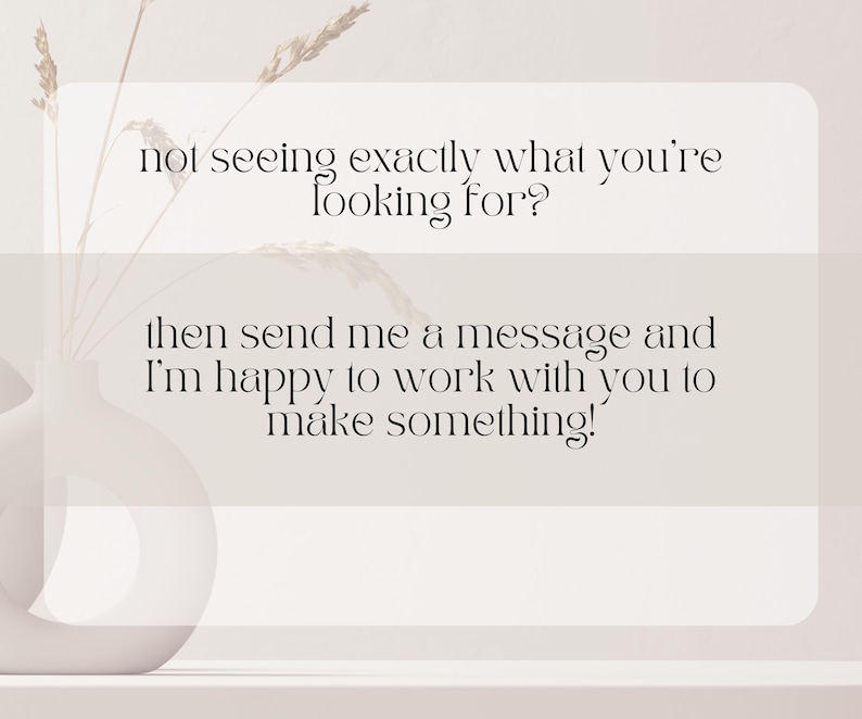 May include: A minimalist image with text that reads, "not seeing exactly what you're looking for? then send me a message and I'm happy to work with you to make something!" A white vase with dried plants is in the background.
