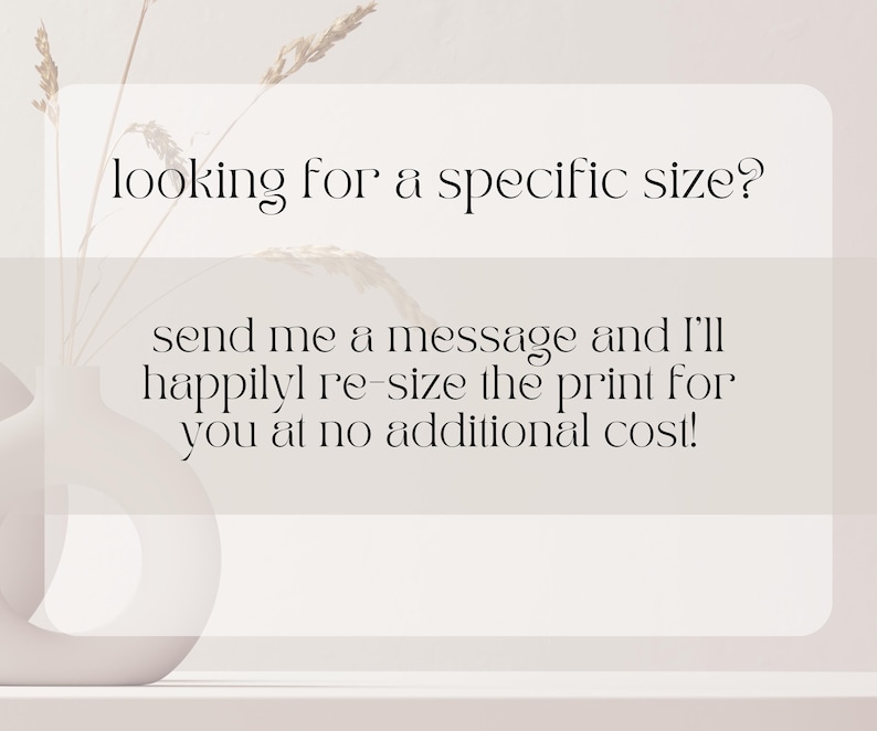 May include: A minimalist composition featuring a white vase with dried plants and text that reads, "looking for a specific size? send me a message and I'll happily re-size the print for you at no additional cost!"