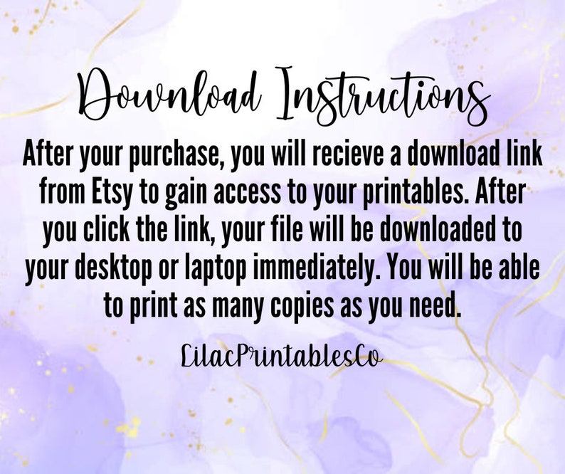 May include: Purple and white watercolour background with gold accents. Text reads: "Download Instructions"  "After your purchase, you will receive a download link from Etsy to gain access to your printables. After you click the link, your file will be downloaded to your desktop or laptop immediately. You will be able to print as many copies as you need."  "Lilac PrintablesCo"