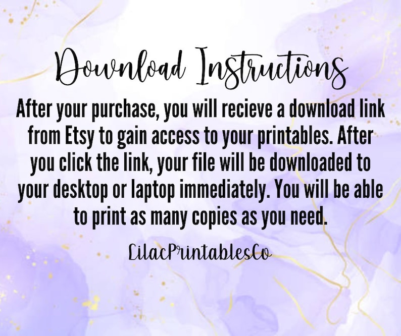 May include: Purple and white watercolor background with gold accents. Text reads: "Download Instructions"  "After your purchase, you will receive a download link from Etsy to gain access to your printables. After you click the link, your file will be downloaded to your desktop or laptop immediately. You will be able to print as many copies as you need."  "Lilac PrintablesCo"