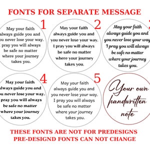 May include: Five different font options for a personalized message. Each option is displayed on a white circle with a black border. The text on each circle reads: "May your faith always guide you and you never lose your way. I pray you will always be safe no matter where your journey takes you." The fifth option is a red circle with a white border and the text "Your own handwritten note". The text at the bottom of the image reads: "These fonts are not for predesigns. Pre-designd fonts can not change."