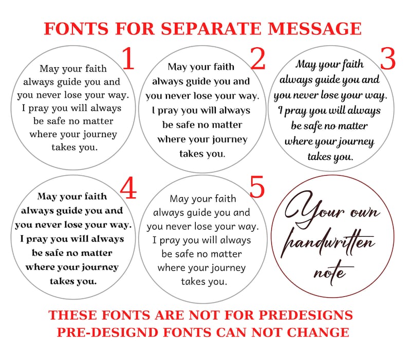 May include: Five different font options for a personalized message. Each option is displayed on a white circle with a black border. The text on each circle reads: "May your faith always guide you and you never lose your way. I pray you will always be safe no matter where your journey takes you." The fifth option is a red circle with a white border and the text "Your own handwritten note". The text at the bottom of the image reads: "These fonts are not for predesigns. Pre-designd fonts can not change."