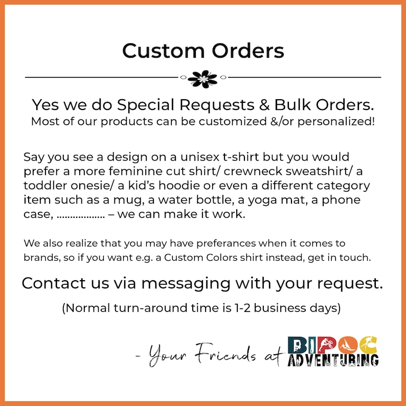 May include: Custom Orders text with a floral design.  The text says "Yes we do Special Requests & Bulk Orders. Most of our products can be customized &/or personalized!"  The text continues with "Say you see a design on a unisex t-shirt but you would prefer a more feminine cut shirt/ crewneck sweatshirt/a toddler onesie/ a kid's hoodie or even a different category item such as a mug, a water bottle, a yoga mat, a phone case, ... - we can make it work."  The text continues with "We also realize that you may have preferences when it comes to brands, so if you want e.g. a Custom Colors shirt instead, get in touch. Contact us via messaging with your request. (Normal turn-around time is 1-2 business days)"  The text ends with "Your Friends at BIPOC ADVENTURING".