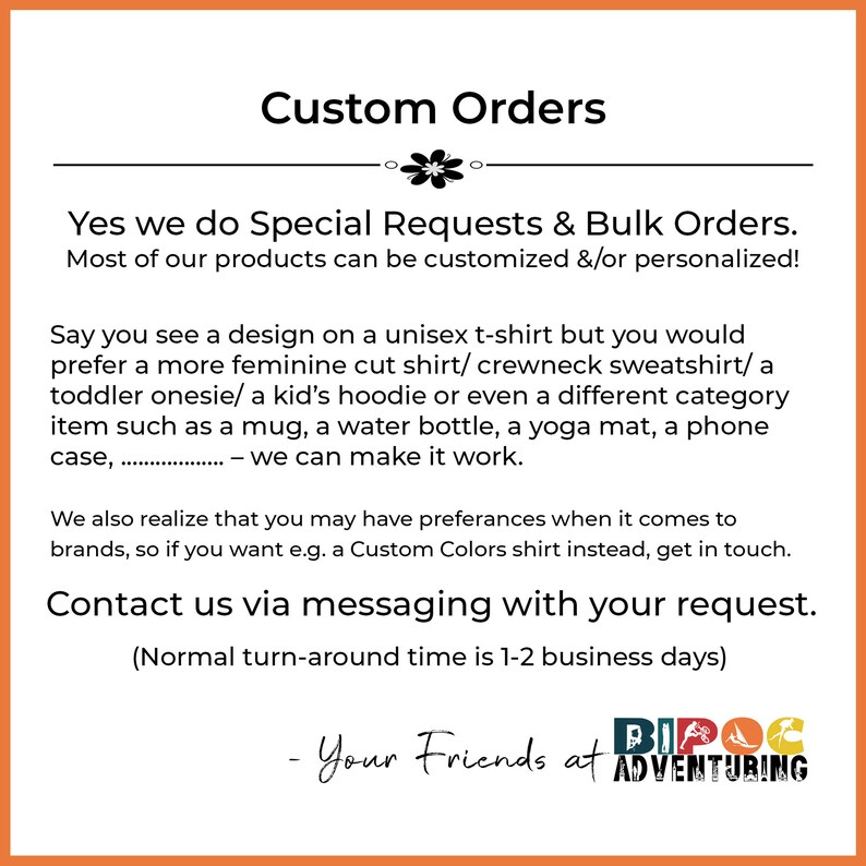 May include: Custom Orders text with a floral design.  The text says "Yes we do Special Requests & Bulk Orders. Most of our products can be customized &/or personalized!"  The text continues with "Say you see a design on a unisex t-shirt but you would prefer a more feminine cut shirt/ crewneck sweatshirt/a toddler onesie/ a kid's hoodie or even a different category item such as a mug, a water bottle, a yoga mat, a phone case, ... - we can make it work."  The text continues with "We also realize that you may have preferences when it comes to brands, so if you want e.g. a Custom Colors shirt instead, get in touch. Contact us via messaging with your request. (Normal turn-around time is 1-2 business days)"  The text ends with "Your Friends at BIPOC ADVENTURING".