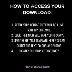 May include: Black and white text on a black background explaining how to access a digital download. The text reads: "HOW TO ACCESS YOUR DOWNLOAD: 1. AFTER YOU PURCHASE THERE WILL BE A LINK SENT TO YOUR EMAIL. 2. CLICK THE LINK, IT WILL TAKE YOU TO CANVA. 3. OPEN THE EDITABLE TEMPLATE, HERE YOU CAN CHANGE THE TEXT, COLORS, AND PHOTOS. 4. CREATE YOUR TEMPLATE AND ENJOY! (THIS IS NOT A PHYSICAL PRODUCT!)"