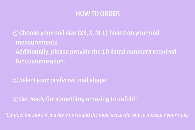 May include: How to order custom press-on nails. Choose your nail size (XS, S, M, L) based on your measurements. Select your preferred nail shape. Get ready for something amazing to unfold! Contact the store if you have not found the most accurate way to measure your nails.